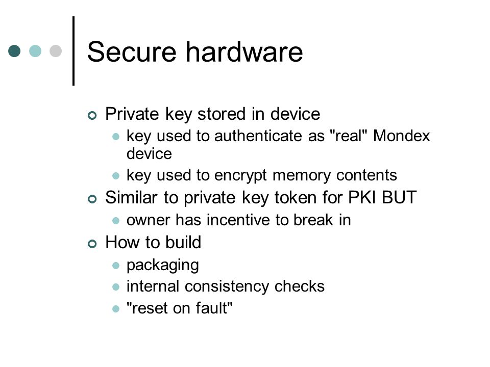 Secure hardware Private key stored in device key used to authenticate as real Mondex device key used to encrypt memory contents Similar to private key token for PKI BUT owner has incentive to break in How to build packaging internal consistency checks reset on fault