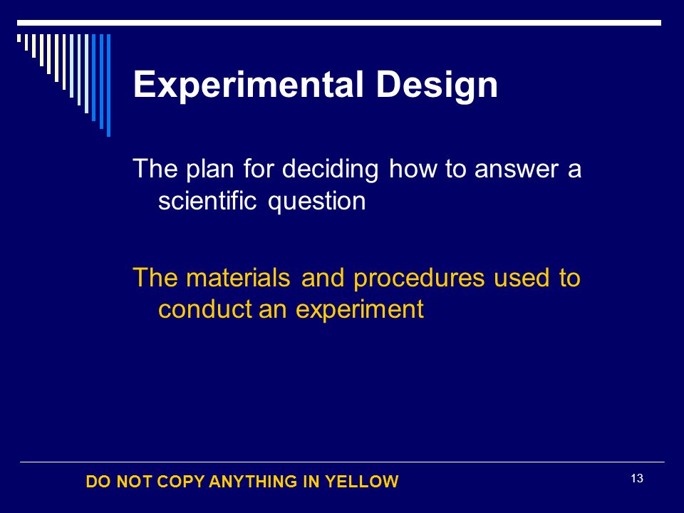 DO NOT COPY ANYTHING IN YELLOW 13 Experimental Design The plan for deciding how to answer a scientific question The materials and procedures used to conduct an experiment