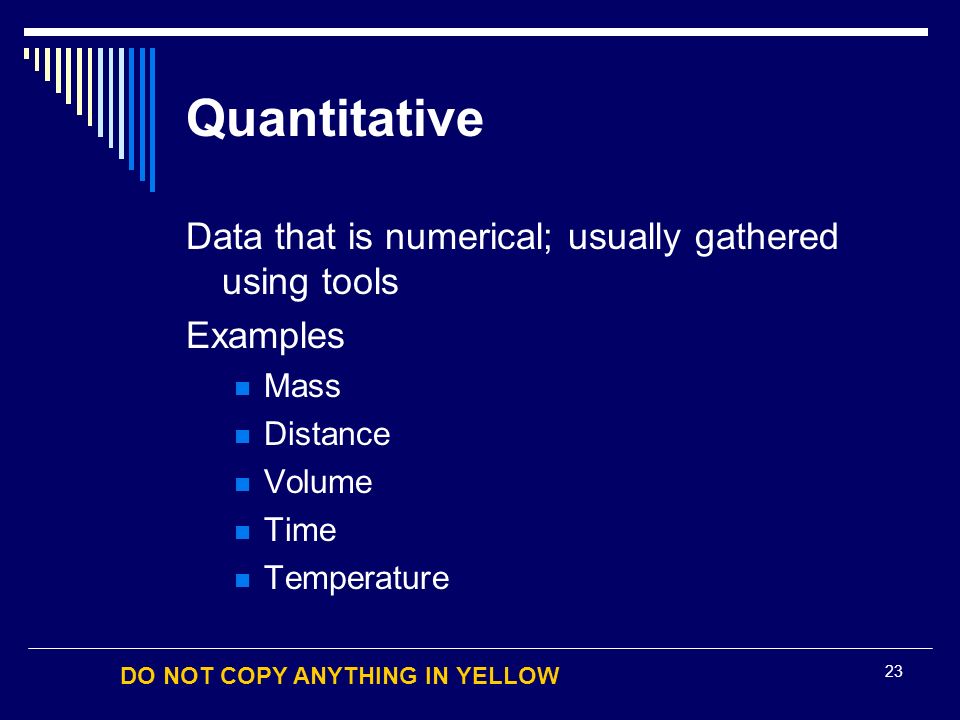 DO NOT COPY ANYTHING IN YELLOW 23 Quantitative Data that is numerical; usually gathered using tools Examples Mass Distance Volume Time Temperature