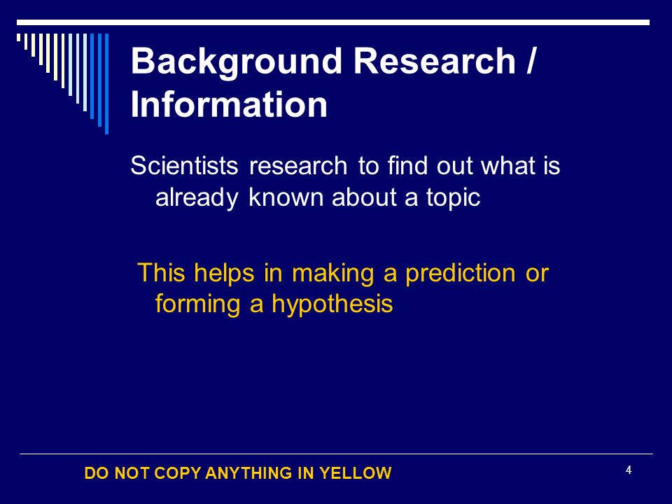 DO NOT COPY ANYTHING IN YELLOW 4 Background Research / Information Scientists research to find out what is already known about a topic This helps in making a prediction or forming a hypothesis