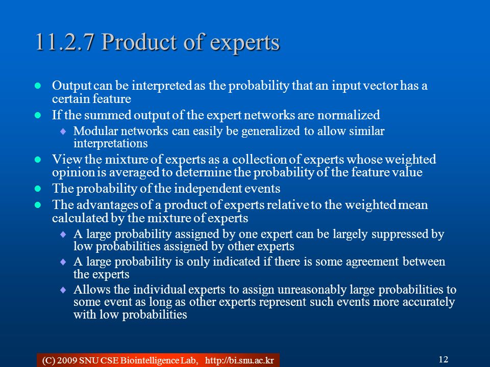 (C) 2009 SNU CSE Biointelligence Lab, Product of experts Output can be interpreted as the probability that an input vector has a certain feature If the summed output of the expert networks are normalized  Modular networks can easily be generalized to allow similar interpretations View the mixture of experts as a collection of experts whose weighted opinion is averaged to determine the probability of the feature value The probability of the independent events The advantages of a product of experts relative to the weighted mean calculated by the mixture of experts  A large probability assigned by one expert can be largely suppressed by low probabilities assigned by other experts  A large probability is only indicated if there is some agreement between the experts  Allows the individual experts to assign unreasonably large probabilities to some event as long as other experts represent such events more accurately with low probabilities 12