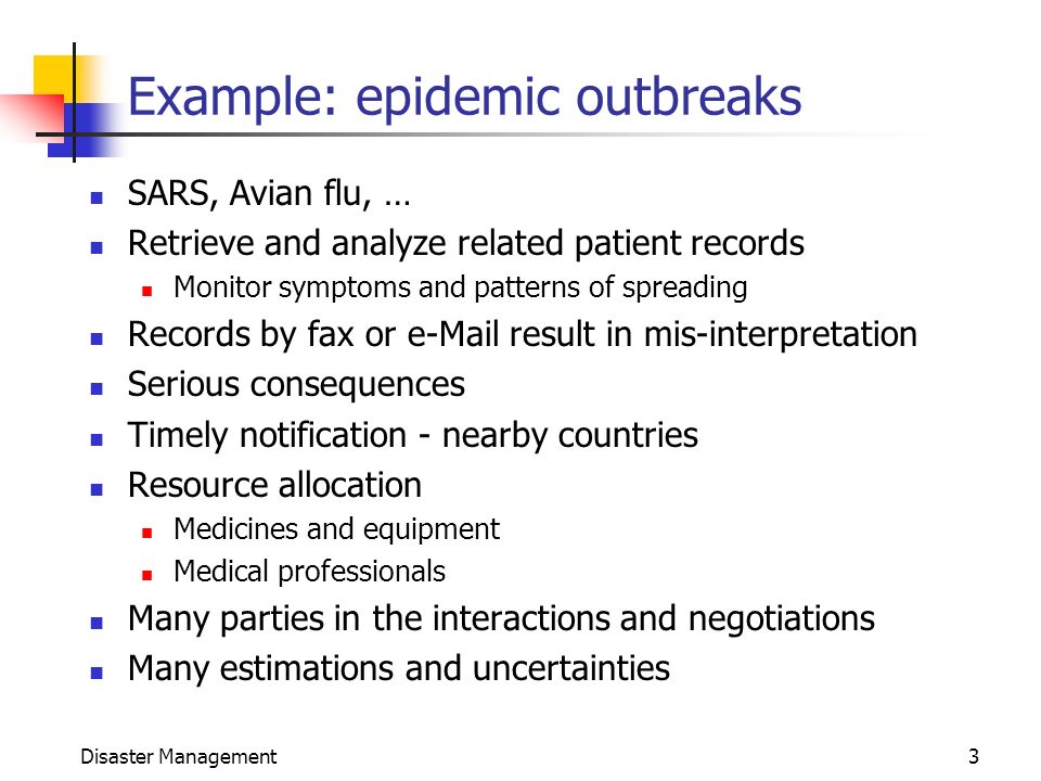 Example: epidemic outbreaks SARS, Avian flu, … Retrieve and analyze related patient records Monitor symptoms and patterns of spreading Records by fax or  result in mis-interpretation Serious consequences Timely notification - nearby countries Resource allocation Medicines and equipment Medical professionals Many parties in the interactions and negotiations Many estimations and uncertainties Disaster Management3