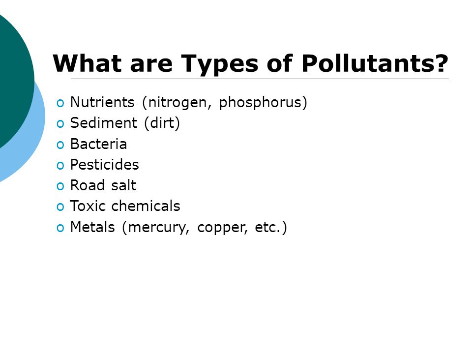 o Nutrients (nitrogen, phosphorus) o Sediment (dirt) o Bacteria o Pesticides o Road salt o Toxic chemicals o Metals (mercury, copper, etc.) What are Types of Pollutants