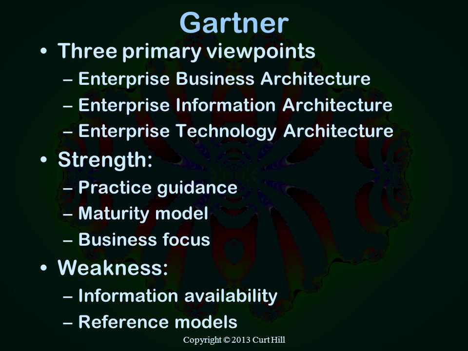 Gartner Three primary viewpoints –Enterprise Business Architecture –Enterprise Information Architecture –Enterprise Technology Architecture Strength: –Practice guidance –Maturity model –Business focus Weakness: –Information availability –Reference models Copyright © 2013 Curt Hill