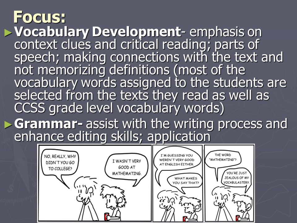 Focus: ► Vocabulary Development- emphasis on context clues and critical reading; parts of speech; making connections with the text and not memorizing definitions (most of the vocabulary words assigned to the students are selected from the texts they read as well as CCSS grade level vocabulary words) ► Grammar- assist with the writing process and enhance editing skills; application