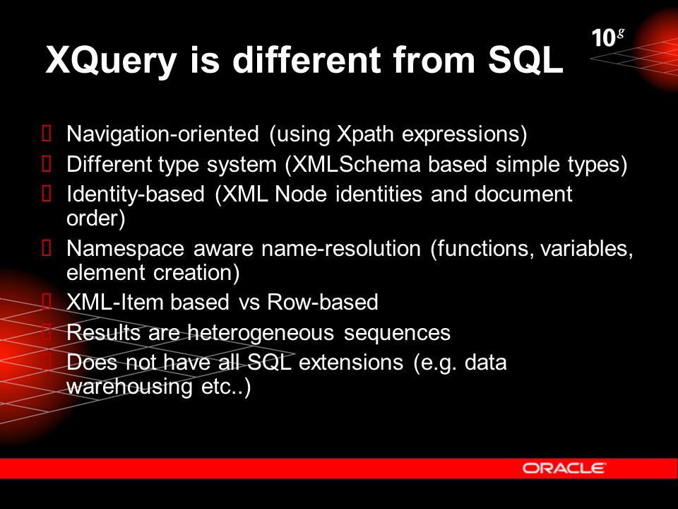 XQuery is different from SQL  Navigation-oriented (using Xpath expressions)  Different type system (XMLSchema based simple types)  Identity-based (XML Node identities and document order)  Namespace aware name-resolution (functions, variables, element creation)  XML-Item based vs Row-based  Results are heterogeneous sequences  Does not have all SQL extensions (e.g.