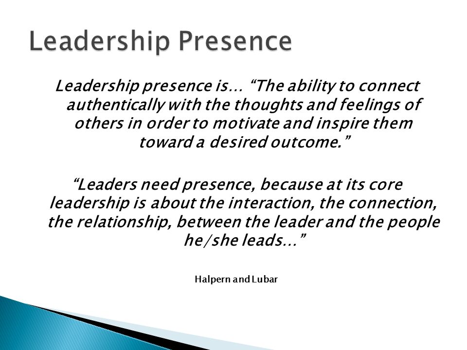 Leadership presence is… The ability to connect authentically with the thoughts and feelings of others in order to motivate and inspire them toward a desired outcome. Leaders need presence, because at its core leadership is about the interaction, the connection, the relationship, between the leader and the people he/she leads… Halpern and Lubar