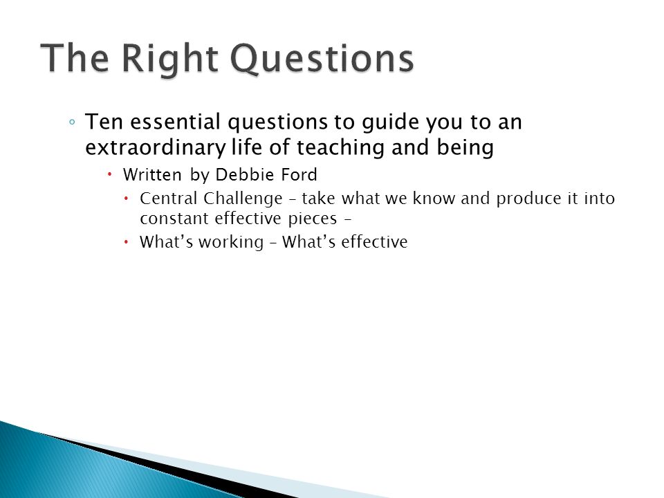 ◦ Ten essential questions to guide you to an extraordinary life of teaching and being  Written by Debbie Ford  Central Challenge – take what we know and produce it into constant effective pieces –  What’s working – What’s effective