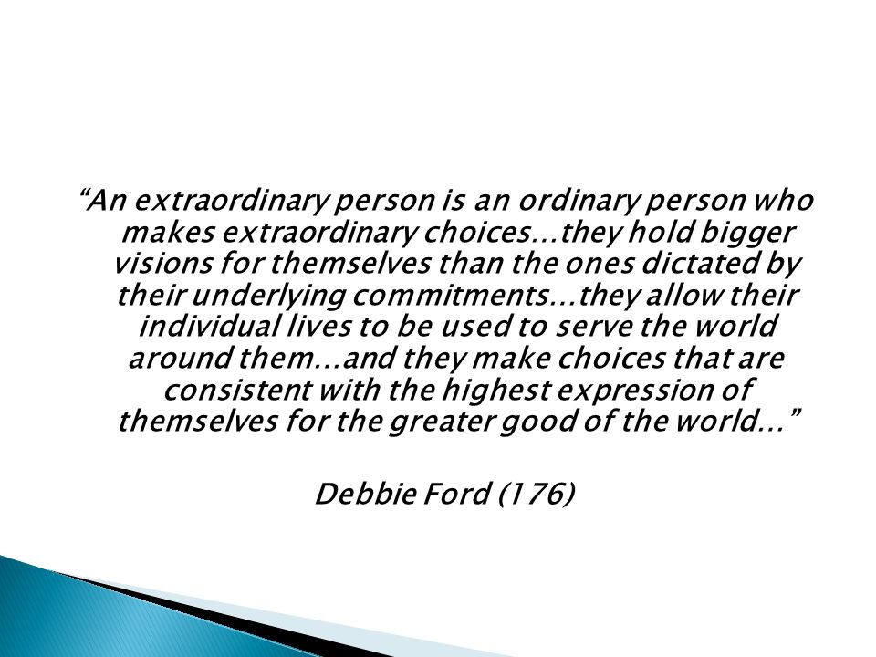 An extraordinary person is an ordinary person who makes extraordinary choices…they hold bigger visions for themselves than the ones dictated by their underlying commitments…they allow their individual lives to be used to serve the world around them…and they make choices that are consistent with the highest expression of themselves for the greater good of the world… Debbie Ford (176)