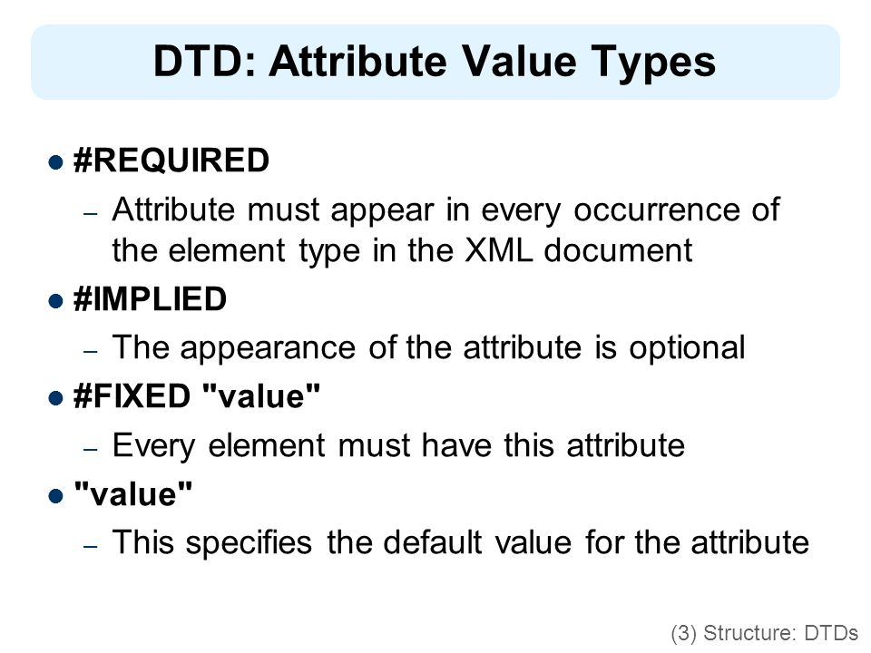 DTD: Attribute Value Types #REQUIRED – Attribute must appear in every occurrence of the element type in the XML document #IMPLIED – The appearance of the attribute is optional #FIXED value – Every element must have this attribute value – This specifies the default value for the attribute (3) Structure: DTDs