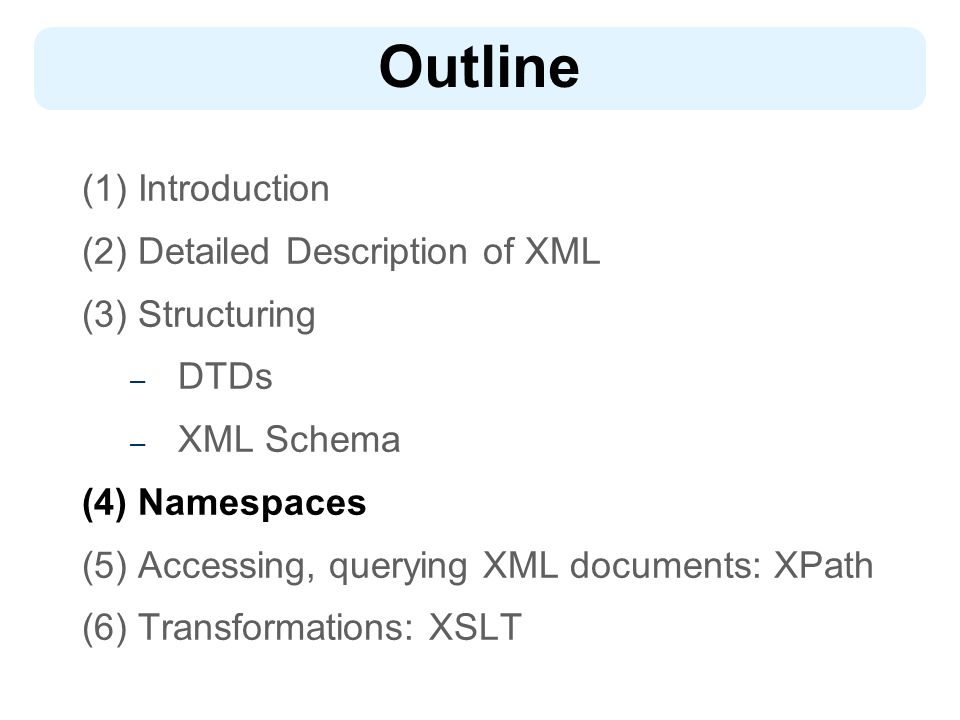 Outline (1) Introduction (2) Detailed Description of XML (3) Structuring – DTDs – XML Schema (4) Namespaces (5) Accessing, querying XML documents: XPath (6) Transformations: XSLT