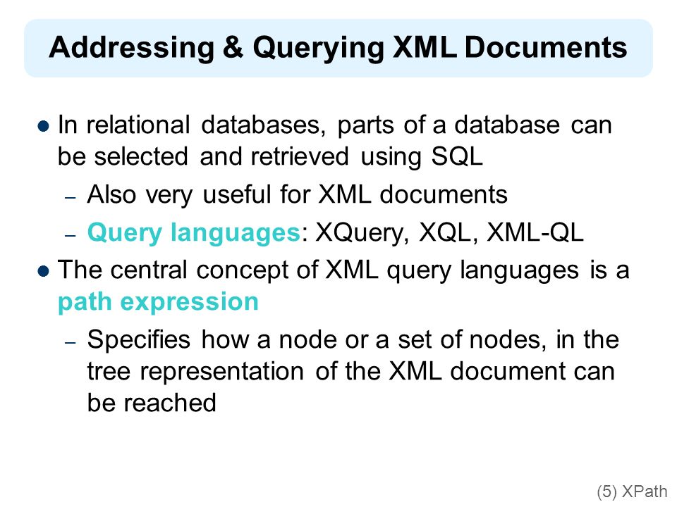 Addressing & Querying XML Documents In relational databases, parts of a database can be selected and retrieved using SQL – Also very useful for XML documents – Query languages: XQuery, XQL, XML-QL The central concept of XML query languages is a path expression – Specifies how a node or a set of nodes, in the tree representation of the XML document can be reached (5) XPath
