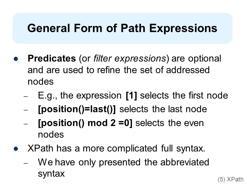 General Form of Path Expressions Predicates (or filter expressions) are optional and are used to refine the set of addressed nodes – E.g., the expression [1] selects the first node – [position()=last()] selects the last node – [position() mod 2 =0] selects the even nodes XPath has a more complicated full syntax.