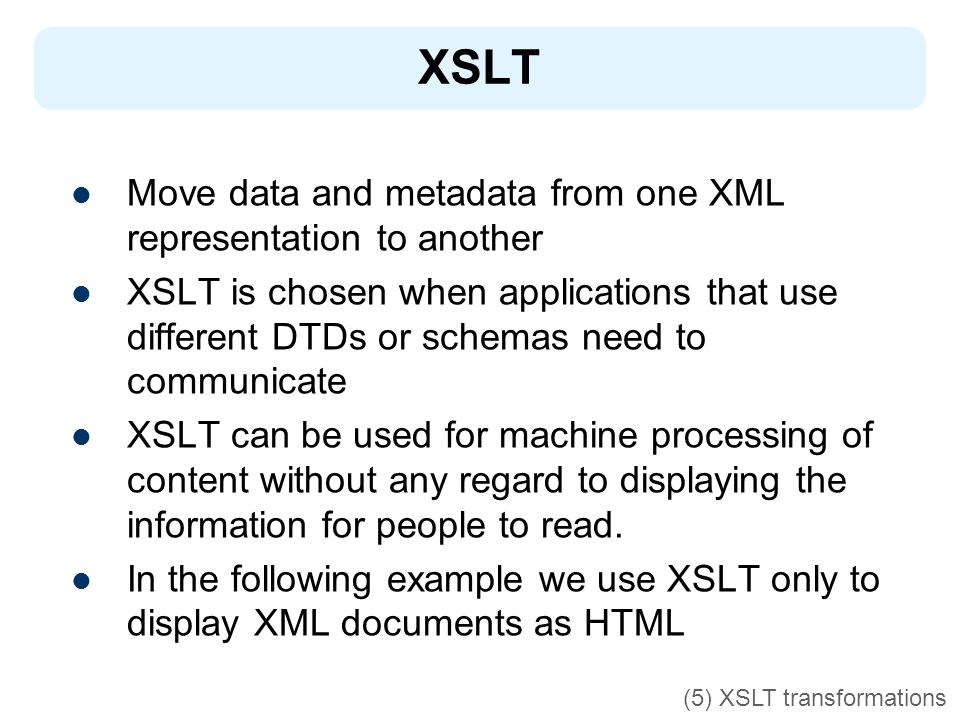 XSLT Move data and metadata from one XML representation to another XSLT is chosen when applications that use different DTDs or schemas need to communicate XSLT can be used for machine processing of content without any regard to displaying the information for people to read.