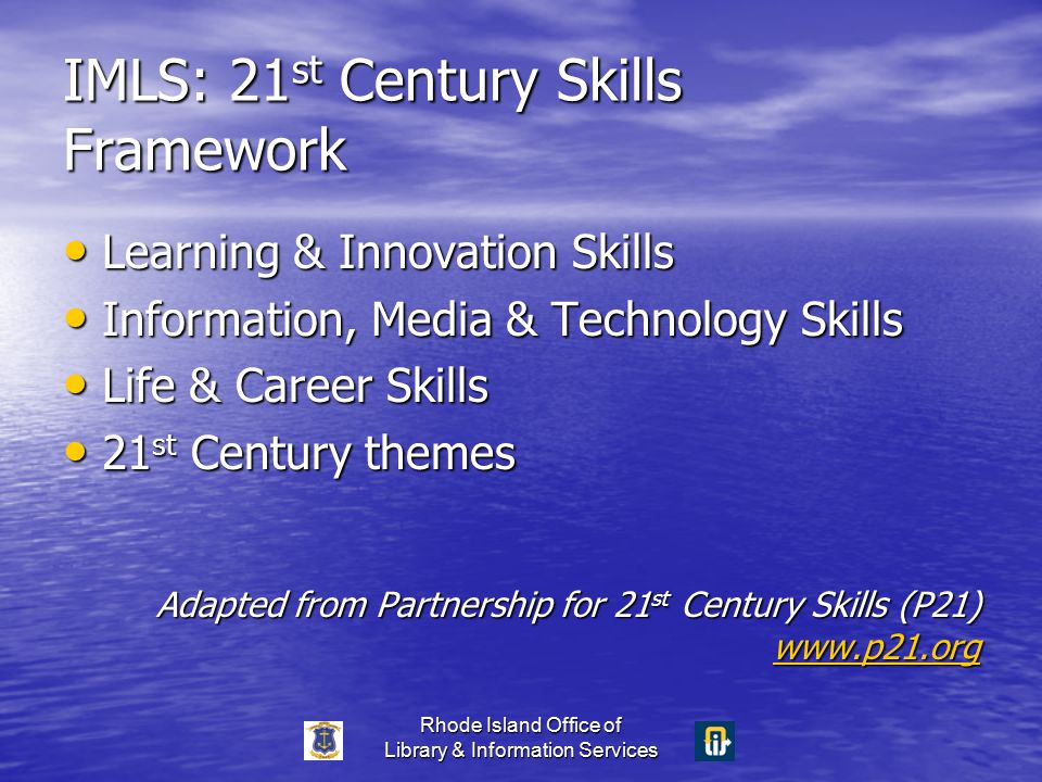 Rhode Island Office of Library & Information Services IMLS: 21 st Century Skills Framework Learning & Innovation Skills Learning & Innovation Skills Information, Media & Technology Skills Information, Media & Technology Skills Life & Career Skills Life & Career Skills 21 st Century themes 21 st Century themes Adapted from Partnership for 21 st Century Skills (P21)