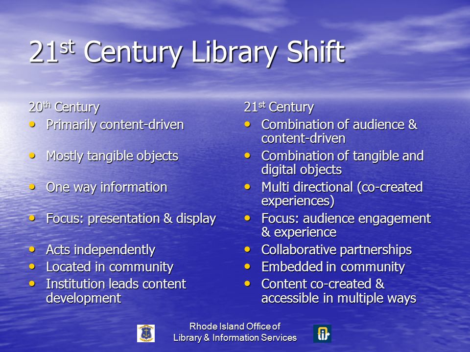 Rhode Island Office of Library & Information Services 21 st Century Library Shift 20 th Century Primarily content-driven Primarily content-driven Mostly tangible objects Mostly tangible objects One way information One way information Focus: presentation & display Focus: presentation & display Acts independently Acts independently Located in community Located in community Institution leads content development Institution leads content development 21 st Century Combination of audience & content-driven Combination of audience & content-driven Combination of tangible and digital objects Combination of tangible and digital objects Multi directional (co-created experiences) Multi directional (co-created experiences) Focus: audience engagement & experience Focus: audience engagement & experience Collaborative partnerships Collaborative partnerships Embedded in community Embedded in community Content co-created & accessible in multiple ways Content co-created & accessible in multiple ways