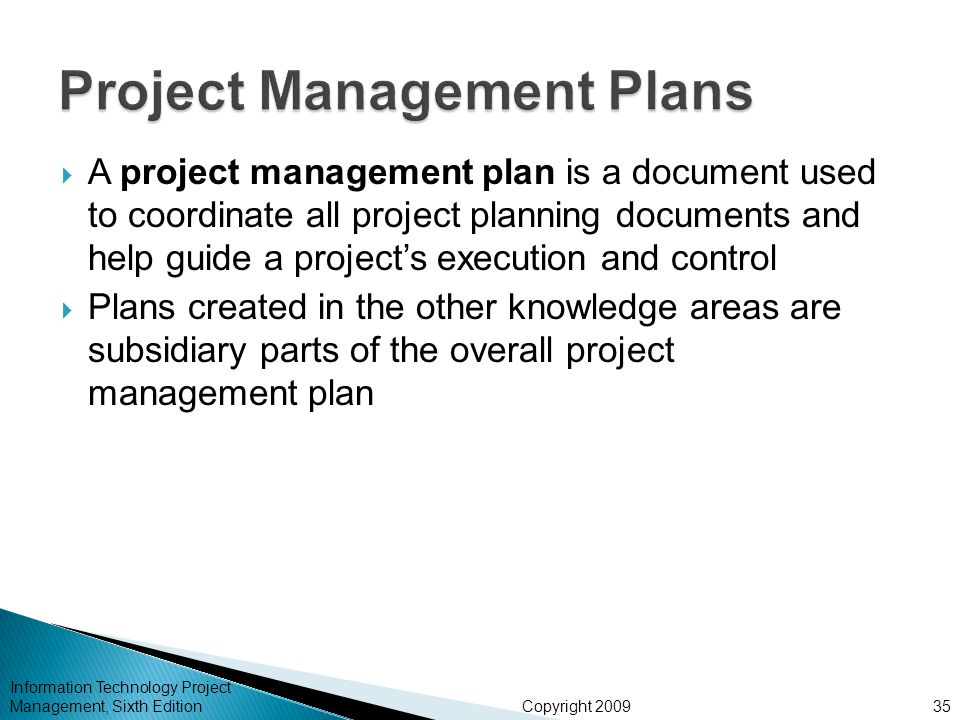 Copyright 2009  A project management plan is a document used to coordinate all project planning documents and help guide a project’s execution and control  Plans created in the other knowledge areas are subsidiary parts of the overall project management plan Information Technology Project Management, Sixth Edition35