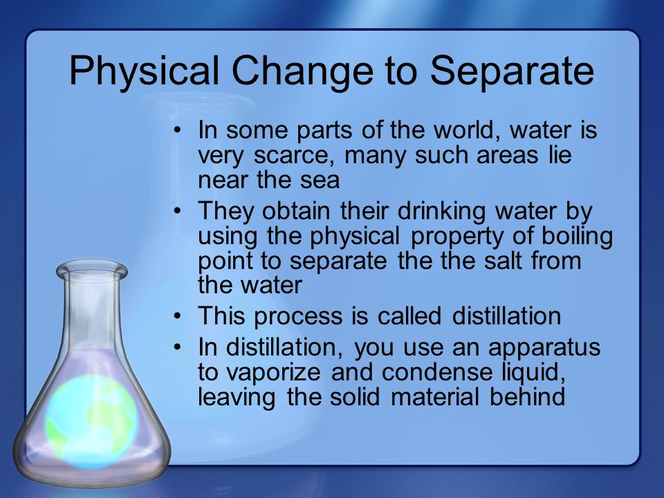 Physical Change to Separate In some parts of the world, water is very scarce, many such areas lie near the sea They obtain their drinking water by using the physical property of boiling point to separate the the salt from the water This process is called distillation In distillation, you use an apparatus to vaporize and condense liquid, leaving the solid material behind