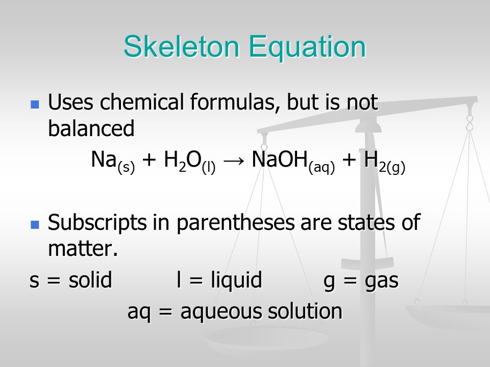 Skeleton Equation Uses chemical formulas, but is not balanced Uses chemical formulas, but is not balanced Na (s) + H 2 O (l) → NaOH (aq) + H 2(g) Na (s) + H 2 O (l) → NaOH (aq) + H 2(g) Subscripts in parentheses are states of matter.