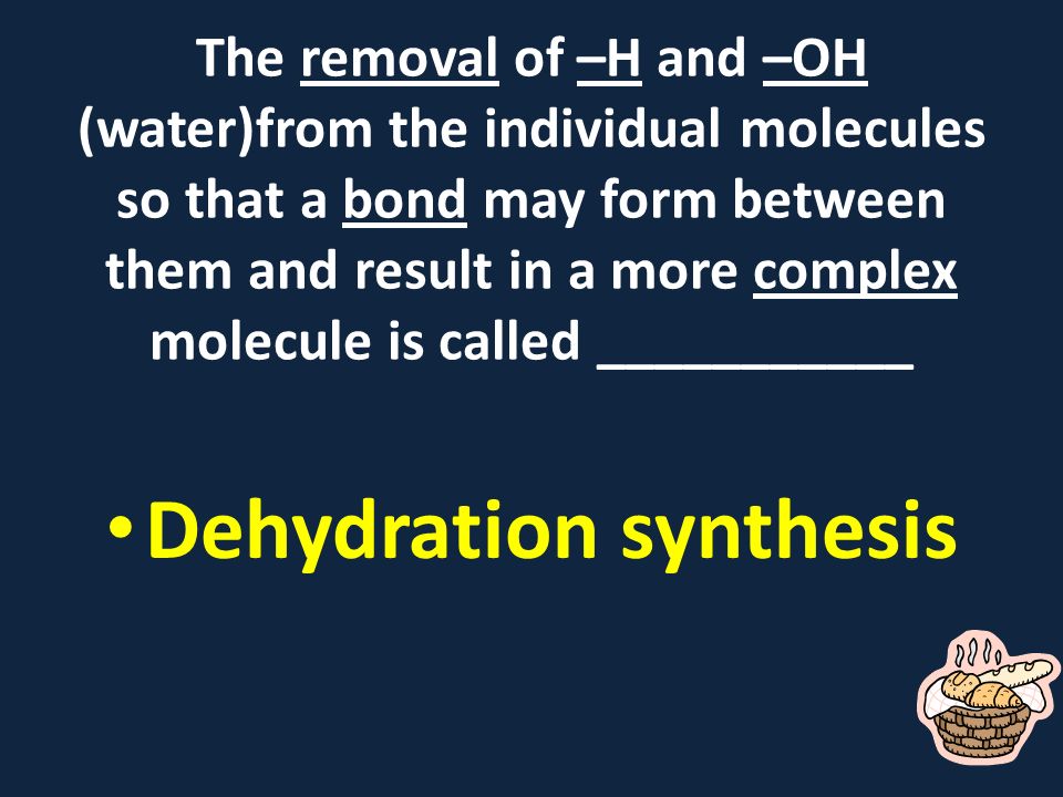 The removal of –H and –OH (water)from the individual molecules so that a bond may form between them and result in a more complex molecule is called ___________ Dehydration synthesis