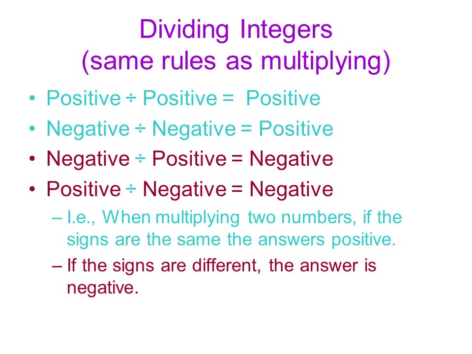 Dividing Integers (same rules as multiplying) Positive ÷ Positive = Positive Negative ÷ Negative = Positive Negative ÷ Positive = Negative Positive ÷ Negative = Negative –I.e., When multiplying two numbers, if the signs are the same the answers positive.