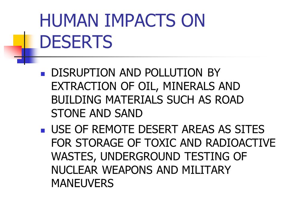 HUMAN IMPACTS ON DESERTS DISRUPTION AND POLLUTION BY EXTRACTION OF OIL, MINERALS AND BUILDING MATERIALS SUCH AS ROAD STONE AND SAND USE OF REMOTE DESERT AREAS AS SITES FOR STORAGE OF TOXIC AND RADIOACTIVE WASTES, UNDERGROUND TESTING OF NUCLEAR WEAPONS AND MILITARY MANEUVERS