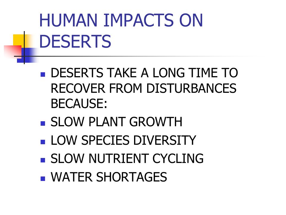 HUMAN IMPACTS ON DESERTS DESERTS TAKE A LONG TIME TO RECOVER FROM DISTURBANCES BECAUSE: SLOW PLANT GROWTH LOW SPECIES DIVERSITY SLOW NUTRIENT CYCLING WATER SHORTAGES