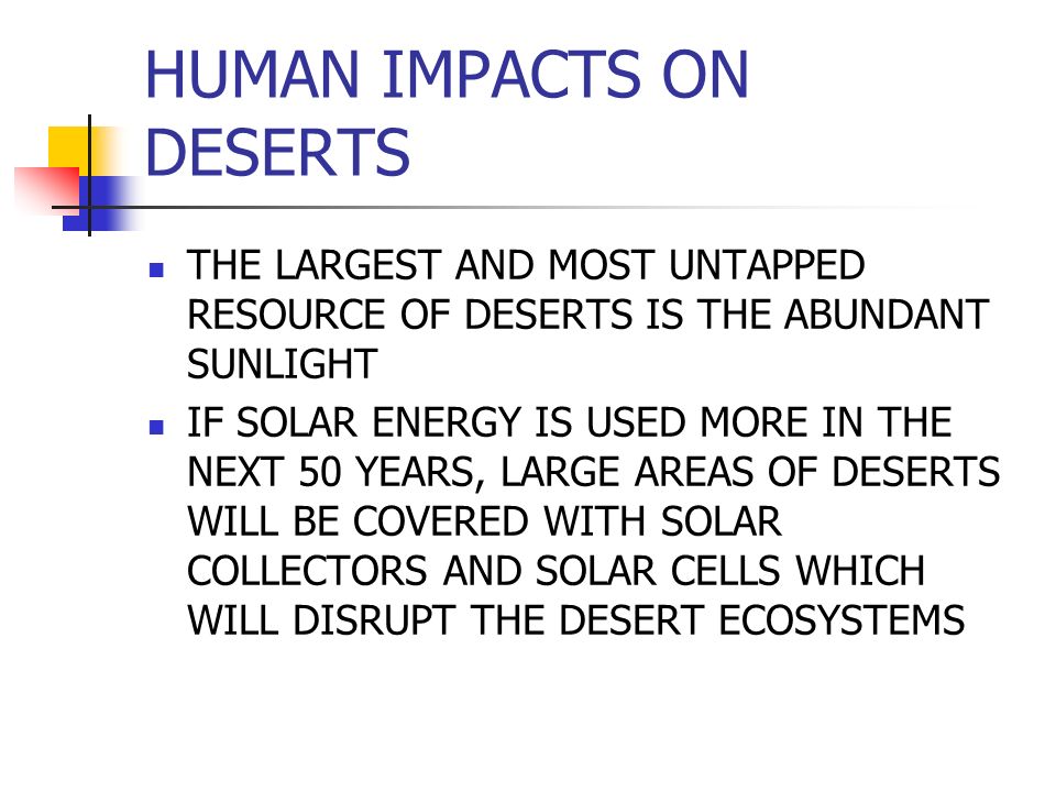 HUMAN IMPACTS ON DESERTS THE LARGEST AND MOST UNTAPPED RESOURCE OF DESERTS IS THE ABUNDANT SUNLIGHT IF SOLAR ENERGY IS USED MORE IN THE NEXT 50 YEARS, LARGE AREAS OF DESERTS WILL BE COVERED WITH SOLAR COLLECTORS AND SOLAR CELLS WHICH WILL DISRUPT THE DESERT ECOSYSTEMS