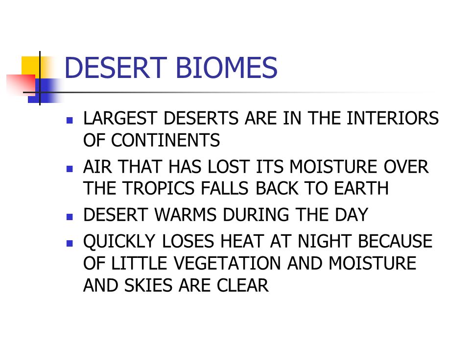 DESERT BIOMES LARGEST DESERTS ARE IN THE INTERIORS OF CONTINENTS AIR THAT HAS LOST ITS MOISTURE OVER THE TROPICS FALLS BACK TO EARTH DESERT WARMS DURING THE DAY QUICKLY LOSES HEAT AT NIGHT BECAUSE OF LITTLE VEGETATION AND MOISTURE AND SKIES ARE CLEAR