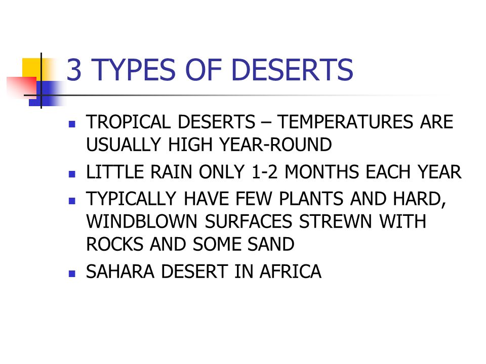3 TYPES OF DESERTS TROPICAL DESERTS – TEMPERATURES ARE USUALLY HIGH YEAR-ROUND LITTLE RAIN ONLY 1-2 MONTHS EACH YEAR TYPICALLY HAVE FEW PLANTS AND HARD, WINDBLOWN SURFACES STREWN WITH ROCKS AND SOME SAND SAHARA DESERT IN AFRICA