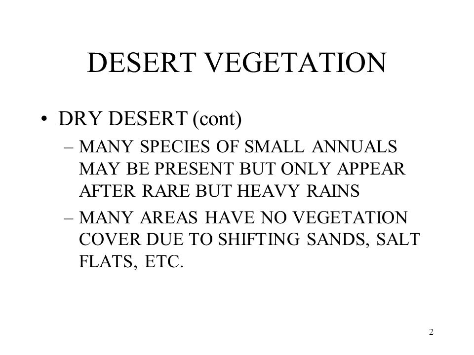 2 DESERT VEGETATION DRY DESERT (cont) –MANY SPECIES OF SMALL ANNUALS MAY BE PRESENT BUT ONLY APPEAR AFTER RARE BUT HEAVY RAINS –MANY AREAS HAVE NO VEGETATION COVER DUE TO SHIFTING SANDS, SALT FLATS, ETC.