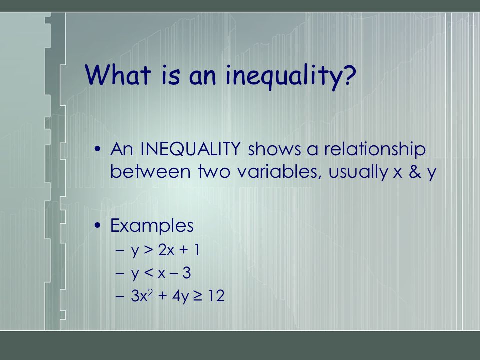 An INEQUALITY shows a relationship between two variables, usually x & y Examples –y > 2x + 1 –y < x – 3 –3x 2 + 4y ≥ 12 What is an inequality