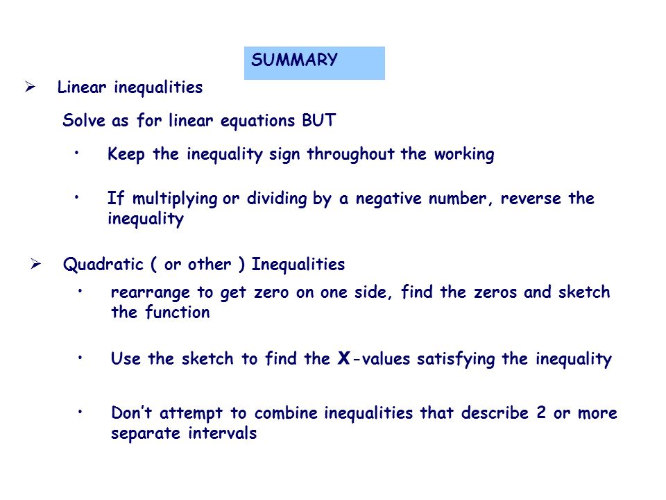  Linear inequalities Solve as for linear equations BUT Keep the inequality sign throughout the working If multiplying or dividing by a negative number, reverse the inequality  Quadratic ( or other ) Inequalities rearrange to get zero on one side, find the zeros and sketch the function Use the sketch to find the x -values satisfying the inequality Don’t attempt to combine inequalities that describe 2 or more separate intervals SUMMARY