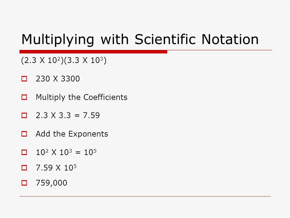 Multiplying with Scientific Notation (2.3 X 10 2 )(3.3 X 10 3 )  230 X 3300  Multiply the Coefficients  2.3 X 3.3 = 7.59  Add the Exponents  10 2 X 10 3 = 10 5  7.59 X 10 5  759,000