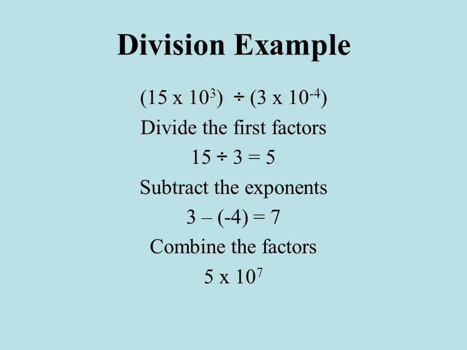 Division Example (15 x 10 3 ) ÷ (3 x ) Divide the first factors 15 ÷ 3 = 5 Subtract the exponents 3 – (-4) = 7 Combine the factors 5 x 10 7