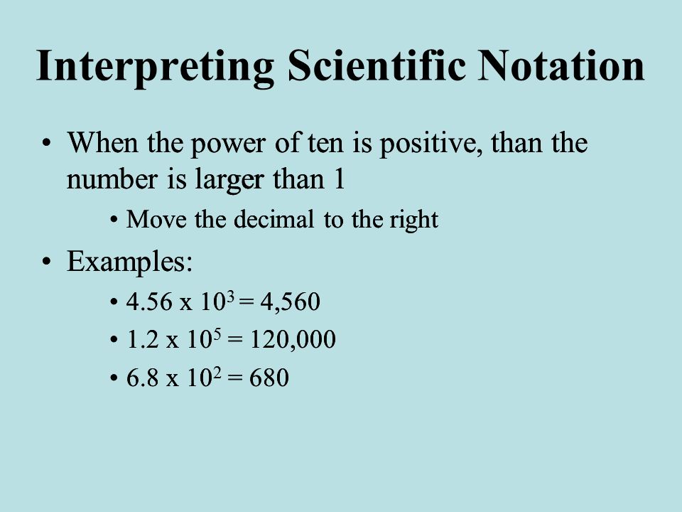 Interpreting Scientific Notation When the power of ten is positive, than the number is larger than 1 Move the decimal to the right Examples: 4.56 x 10 3 = 4, x 10 5 = 120, x 10 2 = 680 When the power of ten is positive, than the number is larger than 1 Move the decimal to the right Examples: 4.56 x 10 3 = 4, x 10 5 = 120, x 10 2 = 680