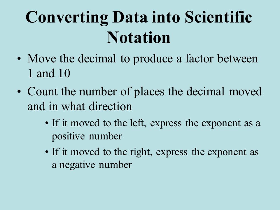 Converting Data into Scientific Notation Move the decimal to produce a factor between 1 and 10 Count the number of places the decimal moved and in what direction If it moved to the left, express the exponent as a positive number If it moved to the right, express the exponent as a negative number