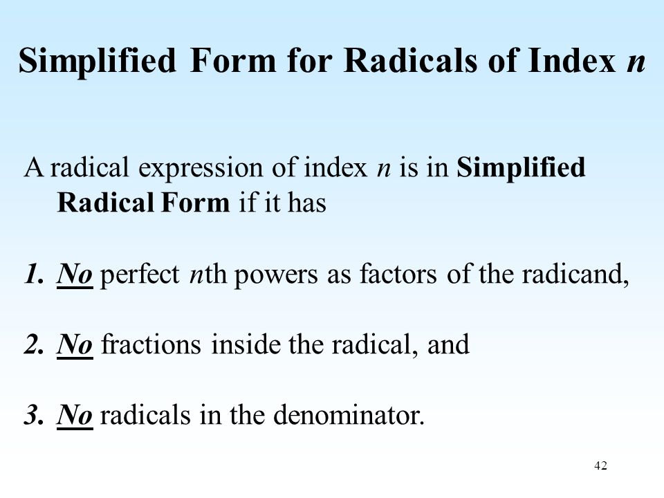 42 Simplified Form for Radicals of Index n A radical expression of index n is in Simplified Radical Form if it has 1.No perfect nth powers as factors of the radicand, 2.No fractions inside the radical, and 3.No radicals in the denominator.