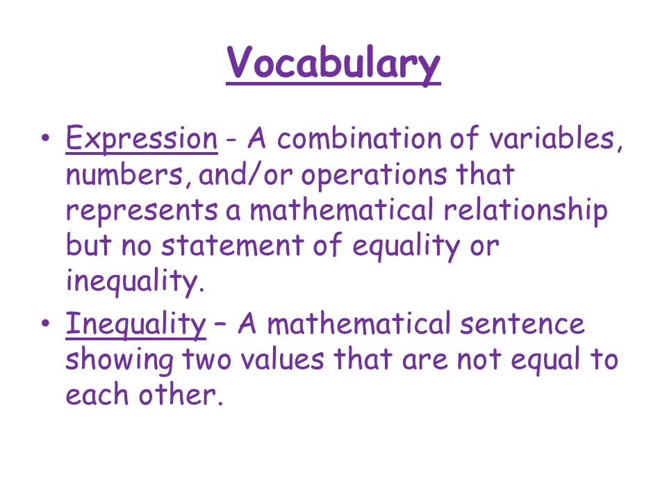 Vocabulary Expression - A combination of variables, numbers, and/or operations that represents a mathematical relationship but no statement of equality or inequality.