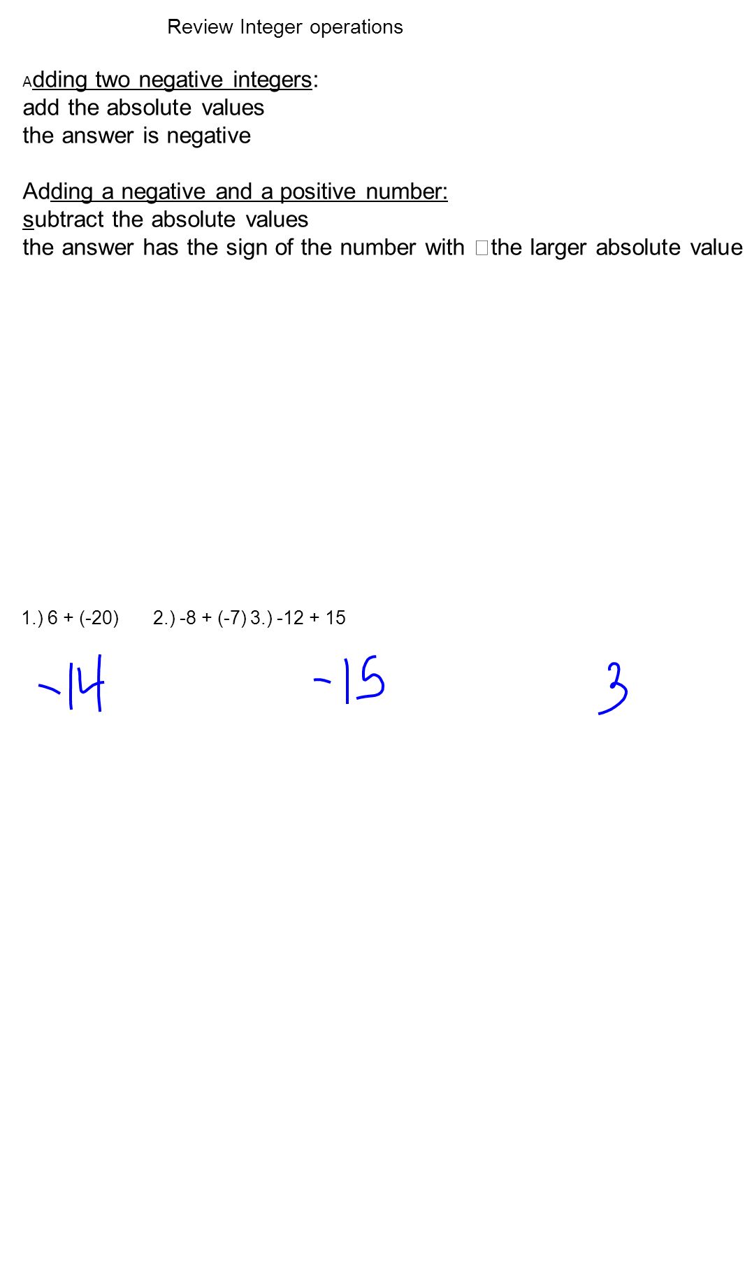 A dding two negative integers: add the absolute values the answer is negative Adding a negative and a positive number: subtract the absolute values the answer has the sign of the number with the larger absolute value Review Integer operations 1.) 6 + (-20) 2.) -8 + (-7)3.)