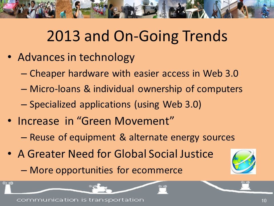 2013 and On-Going Trends Advances in technology – Cheaper hardware with easier access in Web 3.0 – Micro-loans & individual ownership of computers – Specialized applications (using Web 3.0) Increase in Green Movement – Reuse of equipment & alternate energy sources A Greater Need for Global Social Justice – More opportunities for ecommerce 10