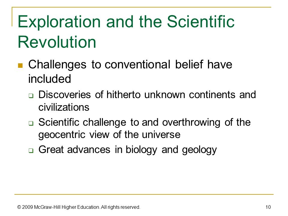 Exploration and the Scientific Revolution Challenges to conventional belief have included  Discoveries of hitherto unknown continents and civilizations  Scientific challenge to and overthrowing of the geocentric view of the universe  Great advances in biology and geology 10 © 2009 McGraw-Hill Higher Education.