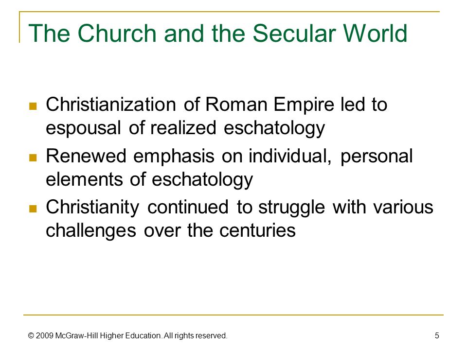 The Church and the Secular World Christianization of Roman Empire led to espousal of realized eschatology Renewed emphasis on individual, personal elements of eschatology Christianity continued to struggle with various challenges over the centuries 5 © 2009 McGraw-Hill Higher Education.