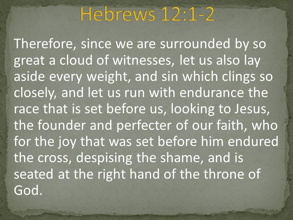 Therefore, since we are surrounded by so great a cloud of witnesses, let us also lay aside every weight, and sin which clings so closely, and let us run with endurance the race that is set before us, looking to Jesus, the founder and perfecter of our faith, who for the joy that was set before him endured the cross, despising the shame, and is seated at the right hand of the throne of God.