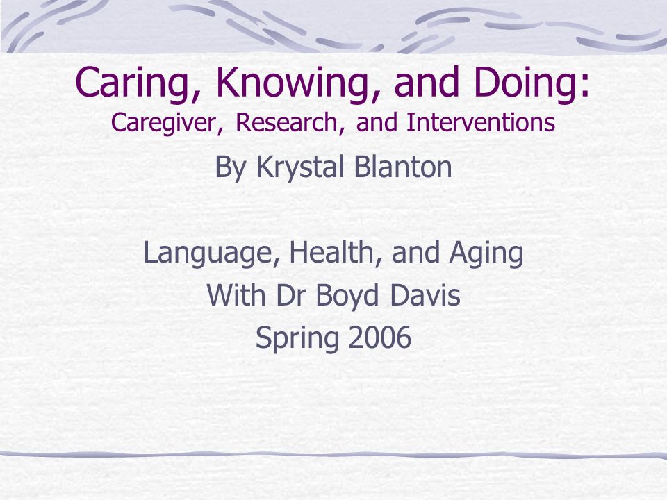 Caring, Knowing, and Doing: Caregiver, Research, and Interventions By Krystal Blanton Language, Health, and Aging With Dr Boyd Davis Spring 2006