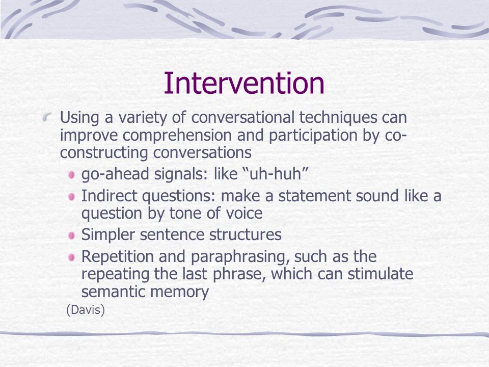 Intervention Using a variety of conversational techniques can improve comprehension and participation by co- constructing conversations go-ahead signals: like uh-huh Indirect questions: make a statement sound like a question by tone of voice Simpler sentence structures Repetition and paraphrasing, such as the repeating the last phrase, which can stimulate semantic memory (Davis)