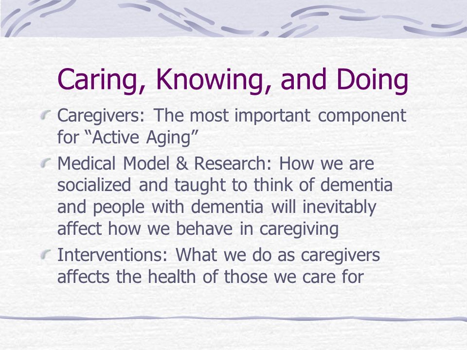 Caring, Knowing, and Doing Caregivers: The most important component for Active Aging Medical Model & Research: How we are socialized and taught to think of dementia and people with dementia will inevitably affect how we behave in caregiving Interventions: What we do as caregivers affects the health of those we care for
