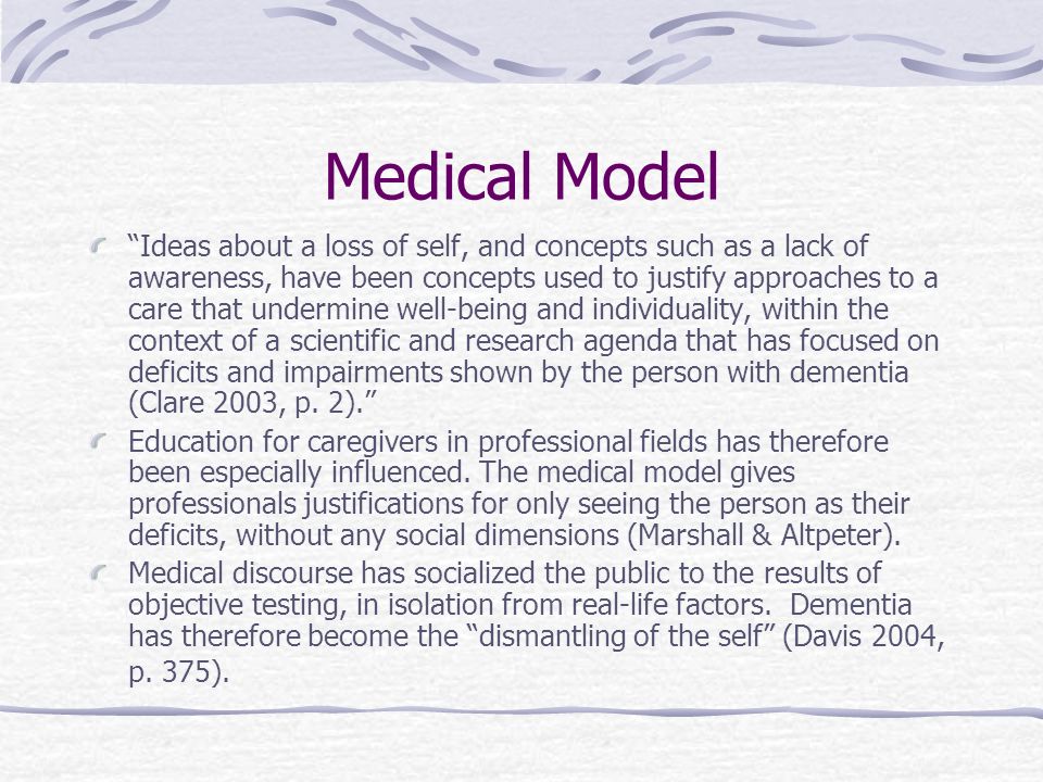 Medical Model Ideas about a loss of self, and concepts such as a lack of awareness, have been concepts used to justify approaches to a care that undermine well-being and individuality, within the context of a scientific and research agenda that has focused on deficits and impairments shown by the person with dementia (Clare 2003, p.