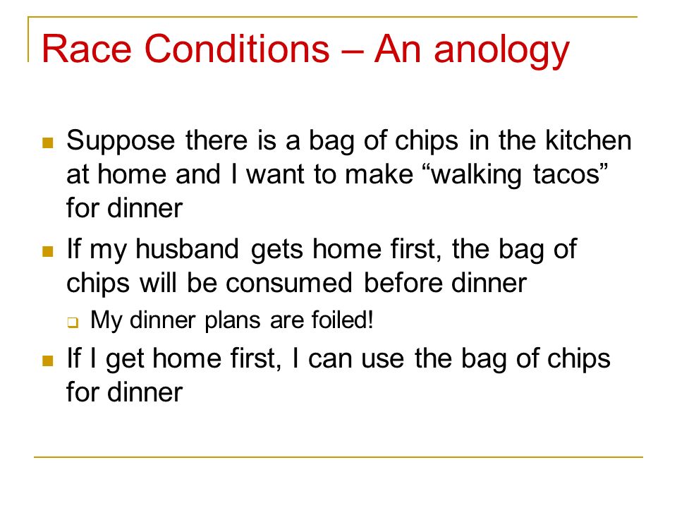 Race Conditions – An anology Suppose there is a bag of chips in the kitchen at home and I want to make walking tacos for dinner If my husband gets home first, the bag of chips will be consumed before dinner  My dinner plans are foiled.