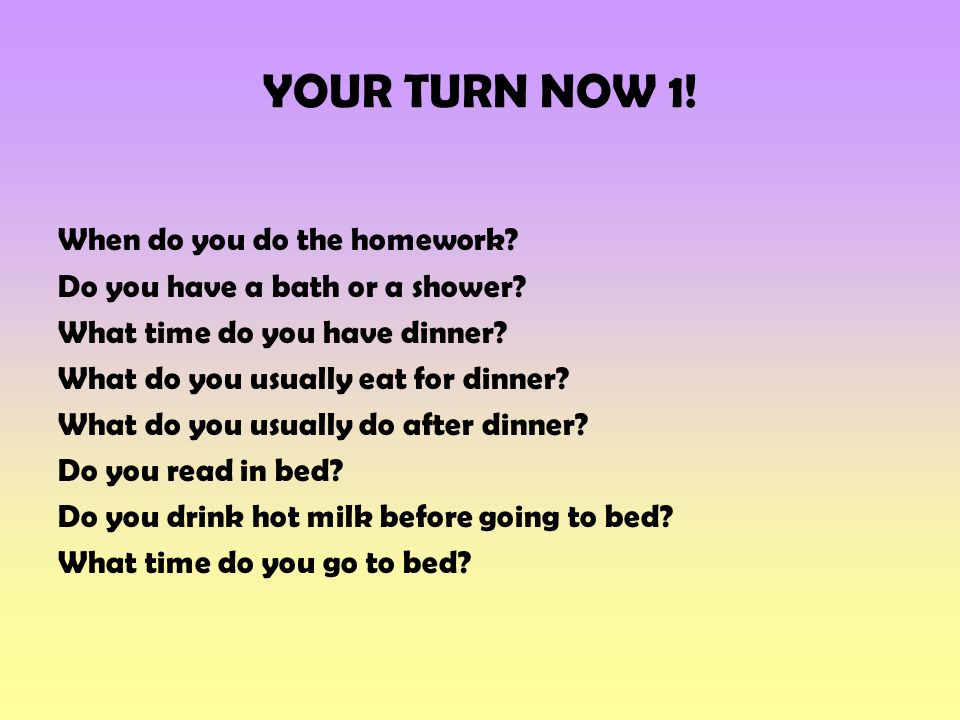 YOUR TURN NOW 1. When do you do the homework. Do you have a bath or a shower.